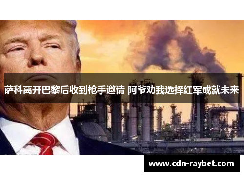 萨科离开巴黎后收到枪手邀请 阿爷劝我选择红军成就未来 萨科离开巴黎后收到枪手邀请 阿爷劝我选择红军成就未来