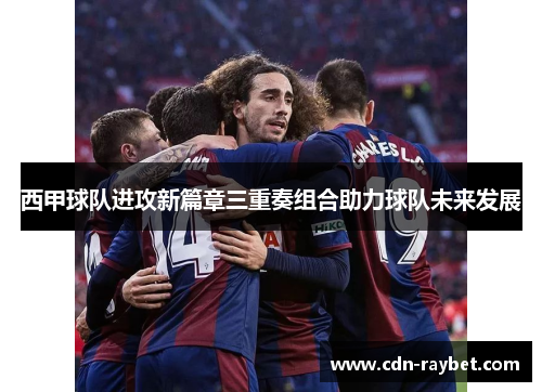 西甲球队进攻新篇章三重奏组合助力球队未来发展 西甲球队进攻新篇章三重奏组合助力球队未来发展