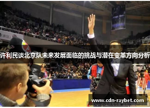许利民谈北京队未来发展面临的挑战与潜在变革方向分析 许利民谈北京队未来发展面临的挑战与潜在变革方向分析