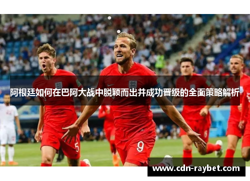 阿根廷如何在巴阿大战中脱颖而出并成功晋级的全面策略解析 阿根廷如何在巴阿大战中脱颖而出并成功晋级的全面策略解析