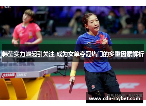 韩莹实力崛起引关注 成为女单夺冠热门的多重因素解析